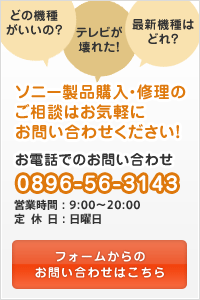 ソニー製品購入・修理のご相談はお気軽にお問い合わせください！お電話でのお問い合わせは0896-56-3143（営業時間・・・9:00～20:00 定休日・・・日曜日）フォームからのお問い合わせはこちら